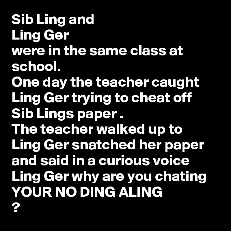 Sib Ling and 
Ling Ger
were in the same class at school.
One day the teacher caught 
Ling Ger trying to cheat off Sib Lings paper .
The teacher walked up to Ling Ger snatched her paper and said in a curious voice
Ling Ger why are you chating YOUR NO DING ALING
?