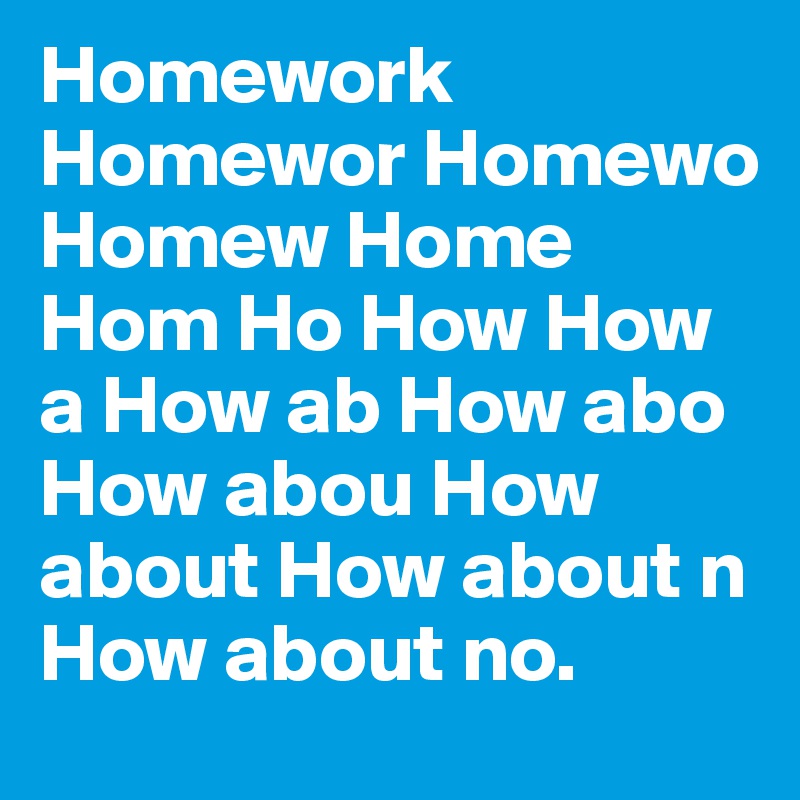 Homework Homewor Homewo Homew Home Hom Ho How How a How ab How abo How abou How about How about n How about no.