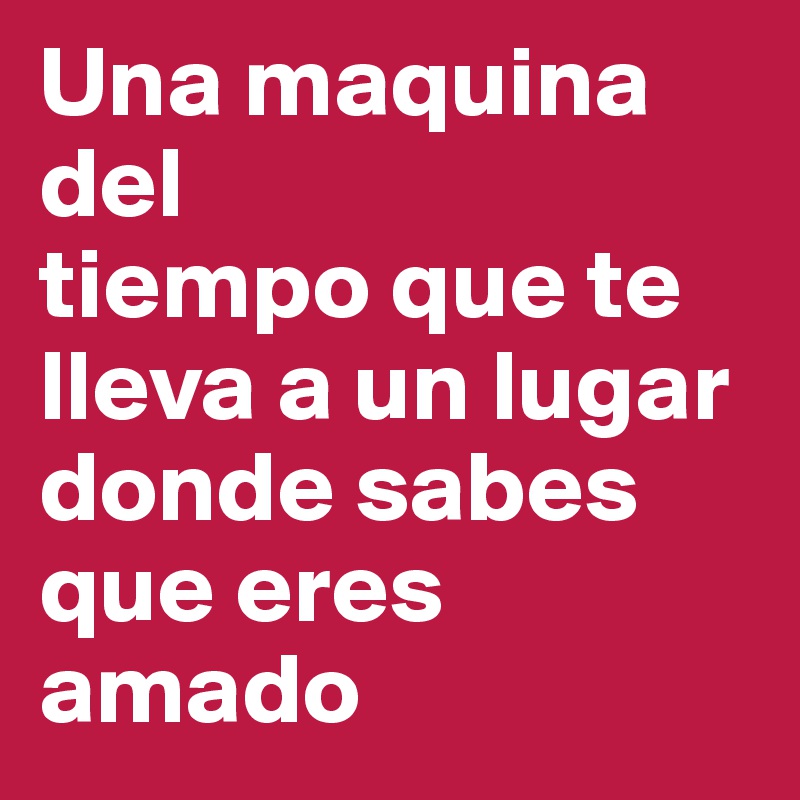 Una maquina del
tiempo que te lleva a un lugar donde sabes que eres amado