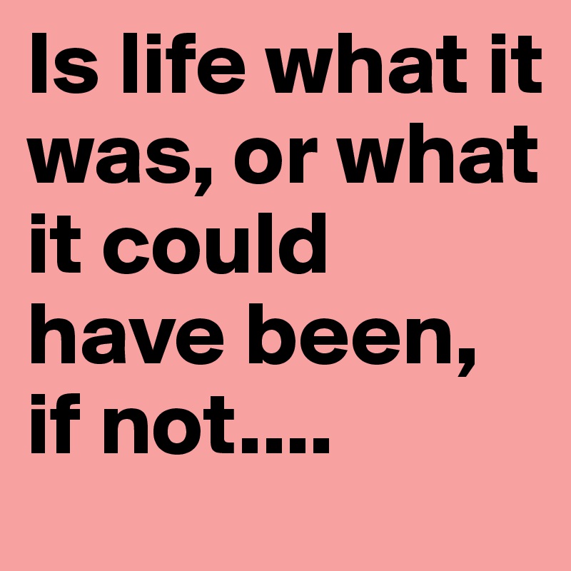 Is life what it was, or what it could have been, if not....