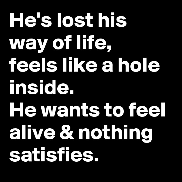 He's lost his way of life,
feels like a hole inside.
He wants to feel alive & nothing satisfies.