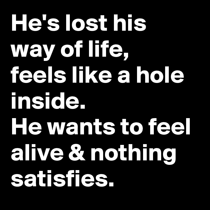 He's lost his way of life,
feels like a hole inside.
He wants to feel alive & nothing satisfies.