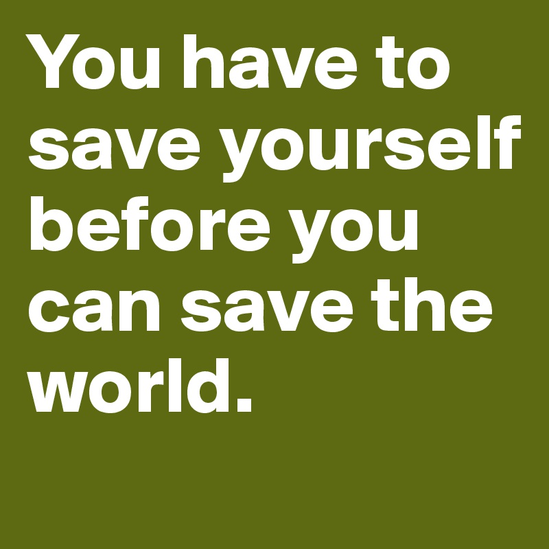 You have to save yourself before you can save the world. 