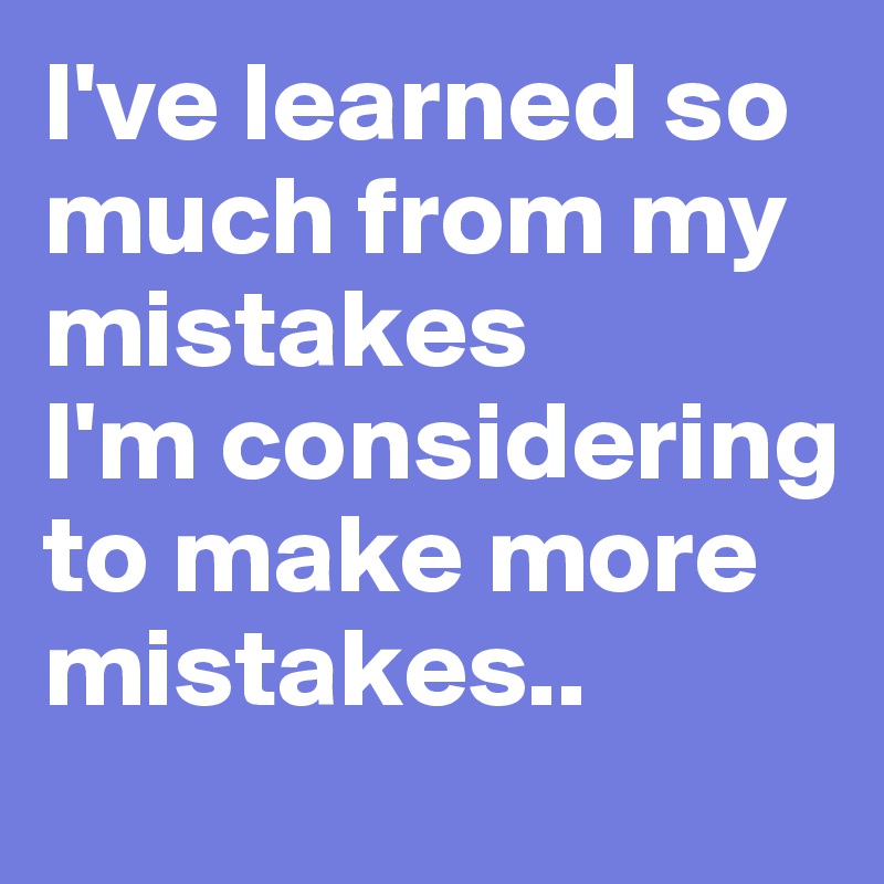 I've learned so much from my mistakes
I'm considering to make more mistakes..