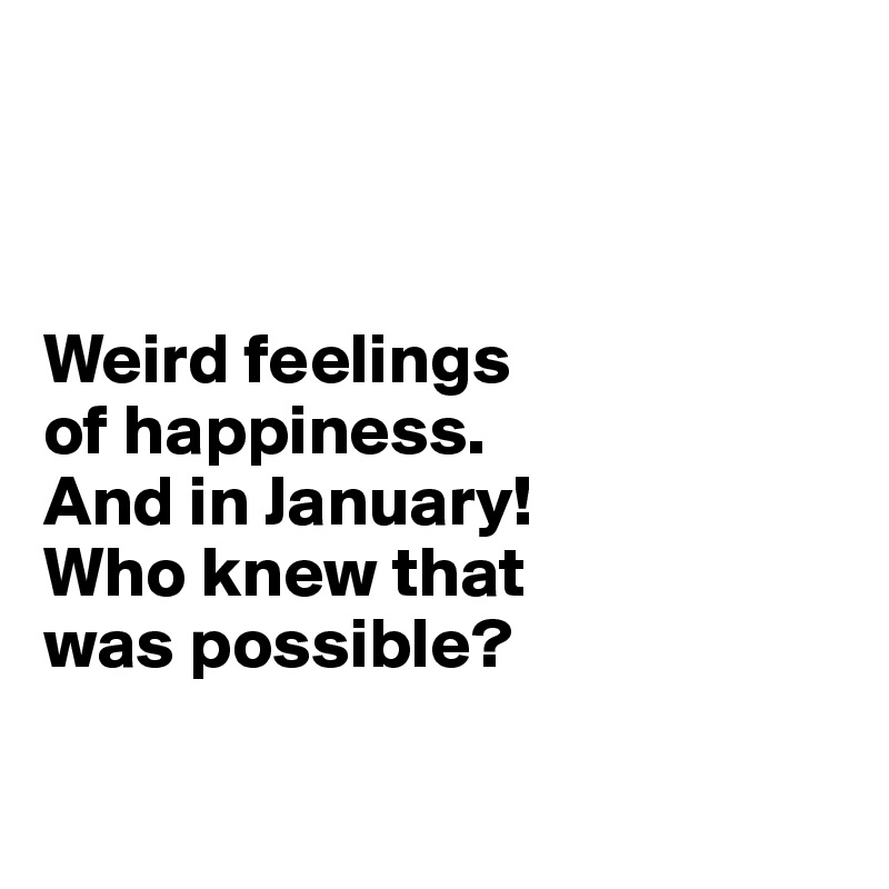 



Weird feelings 
of happiness. 
And in January!
Who knew that 
was possible?

