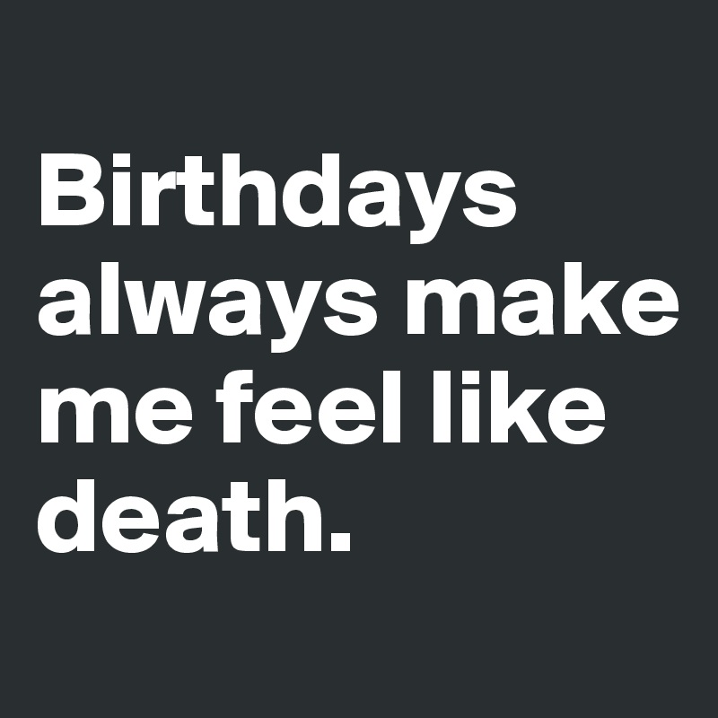 
Birthdays always make me feel like death.