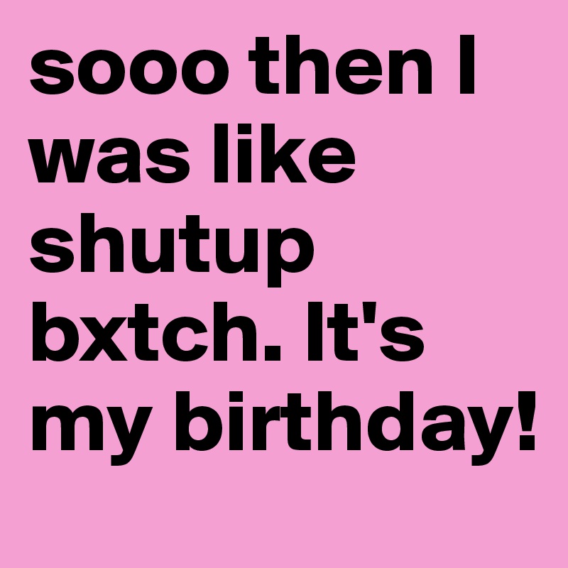 sooo then I was like shutup bxtch. It's my birthday! 