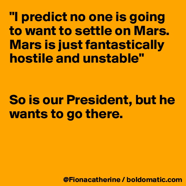 "I predict no one is going to want to settle on Mars. Mars is just fantastically hostile and unstable"


So is our President, but he 
wants to go there.



