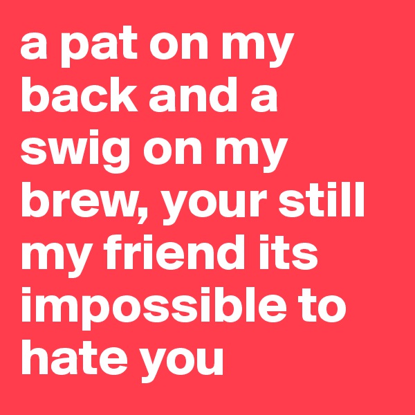 a pat on my back and a swig on my brew, your still my friend its impossible to hate you