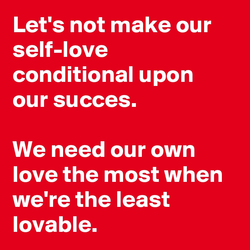 Let's not make our self-love conditional upon our succes. 

We need our own love the most when we're the least lovable.