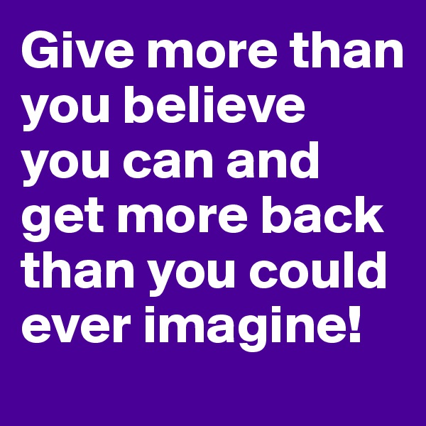 Give more than you believe you can and get more back than you could ever imagine!