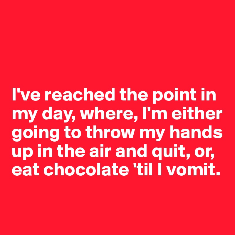 



I've reached the point in my day, where, I'm either going to throw my hands up in the air and quit, or, eat chocolate 'til I vomit.

