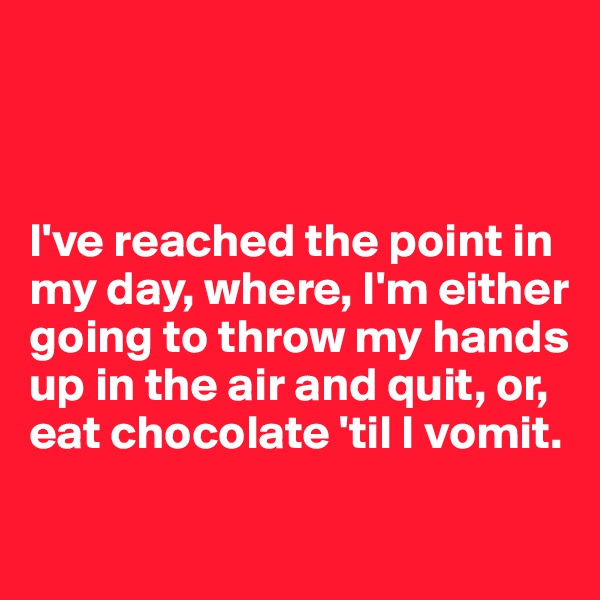 



I've reached the point in my day, where, I'm either going to throw my hands up in the air and quit, or, eat chocolate 'til I vomit.

