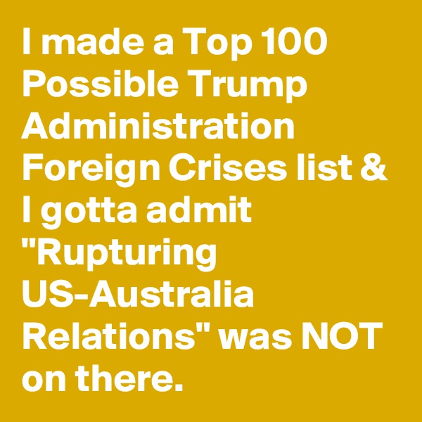 I made a Top 100 Possible Trump Administration Foreign Crises list & I gotta admit "Rupturing US-Australia Relations" was NOT on there.