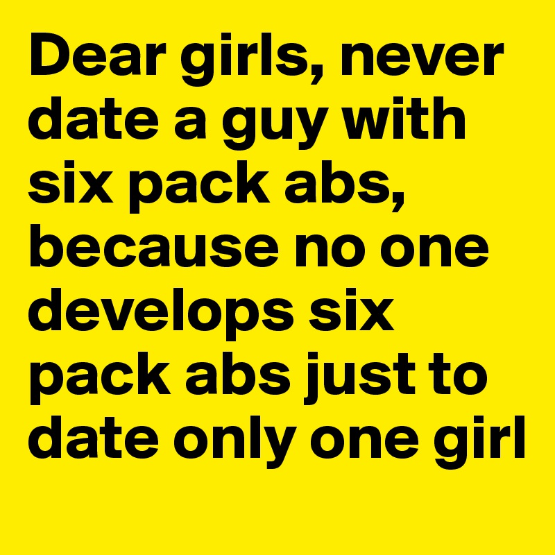 Dear girls, never date a guy with six pack abs, because no one develops six pack abs just to date only one girl 