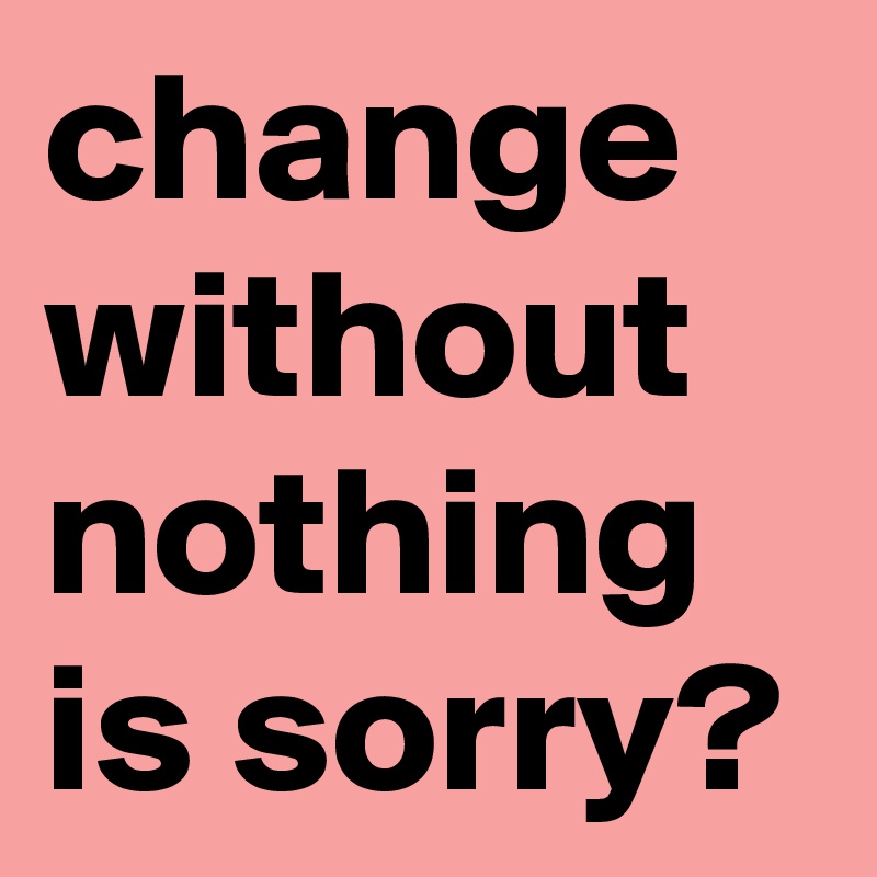 change without nothing is sorry?