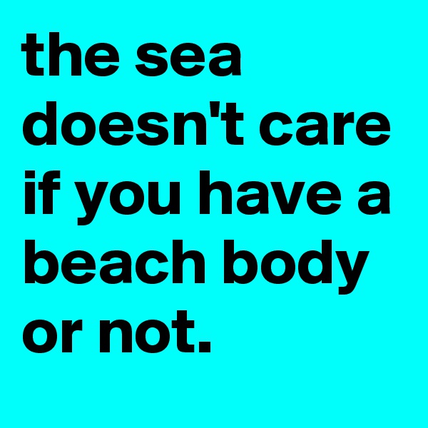 the sea doesn't care if you have a beach body or not.