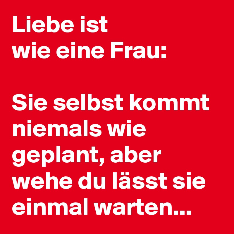 Liebe ist
wie eine Frau:

Sie selbst kommt niemals wie geplant, aber wehe du lässt sie einmal warten...