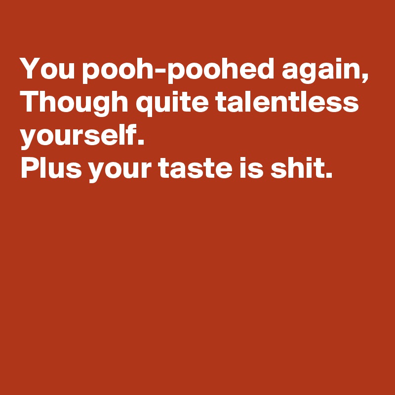 
You pooh-poohed again,
Though quite talentless yourself.
Plus your taste is shit.




