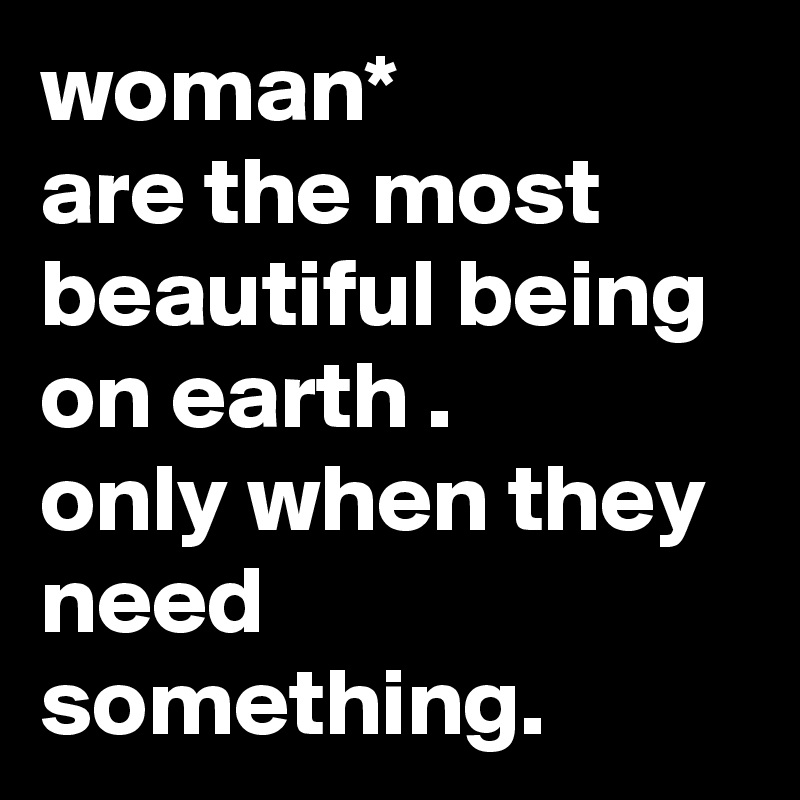 woman*
are the most beautiful being on earth .
only when they need something.