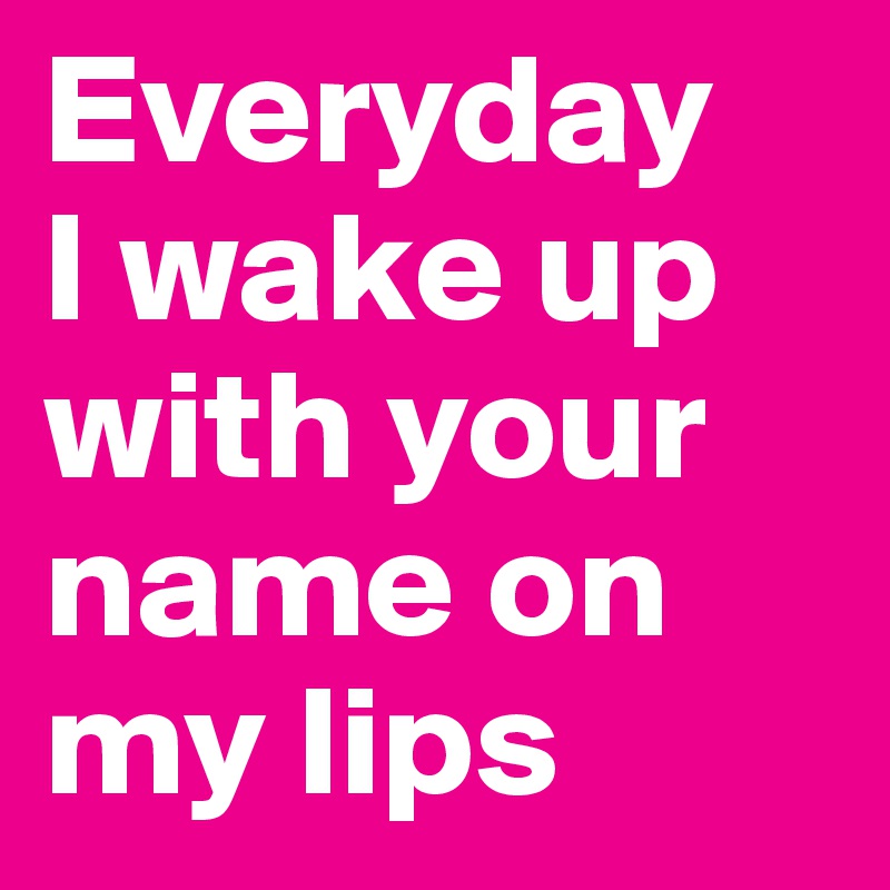 Everyday
I wake up with your name on my lips