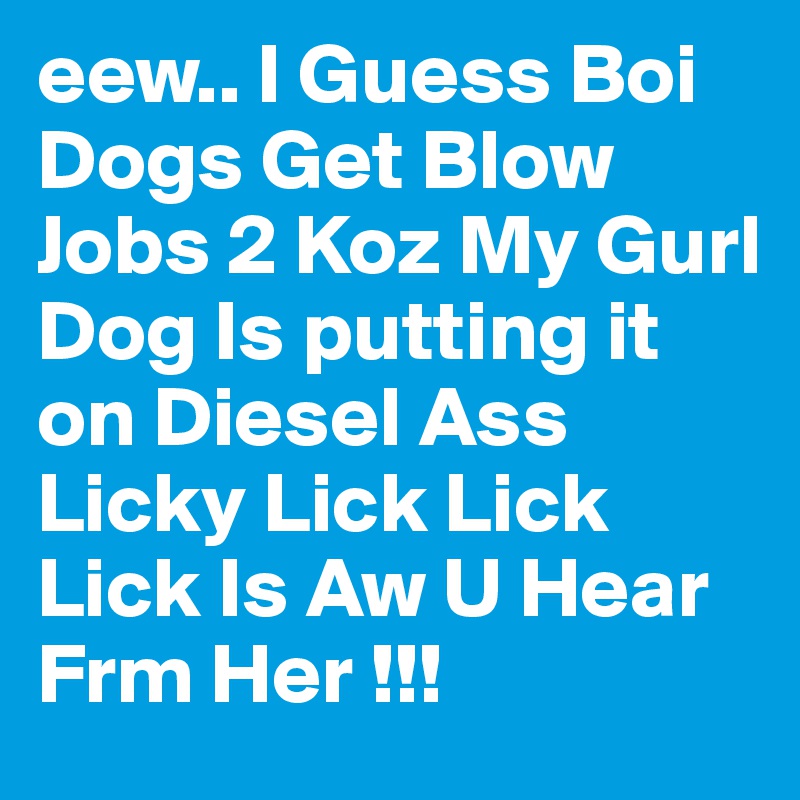 eew.. I Guess Boi Dogs Get Blow Jobs 2 Koz My Gurl Dog Is putting it on Diesel Ass Licky Lick Lick Lick Is Aw U Hear Frm Her !!! 