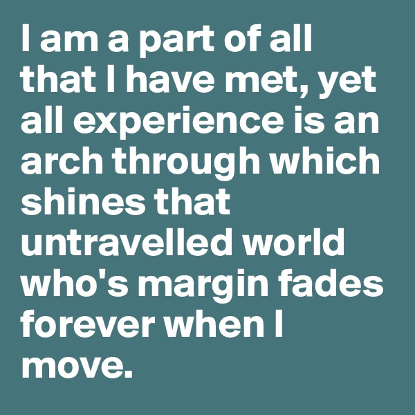I am a part of all that I have met, yet all experience is an arch through which shines that untravelled world who's margin fades forever when I move.