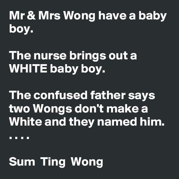 Mr & Mrs Wong have a baby boy.

The nurse brings out a WHITE baby boy.

The confused father says two Wongs don't make a White and they named him. . . . .

Sum  Ting  Wong