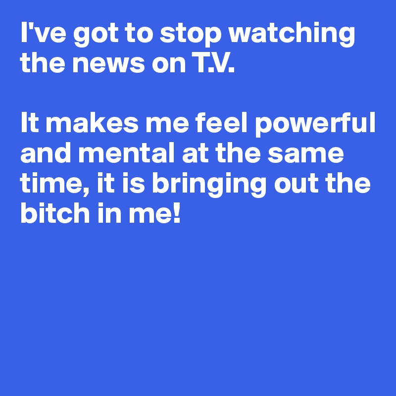 I've got to stop watching the news on T.V.

It makes me feel powerful and mental at the same time, it is bringing out the bitch in me!



