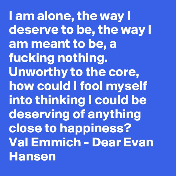 I am alone, the way I deserve to be, the way I am meant to be, a fucking nothing. Unworthy to the core, how could I fool myself into thinking I could be deserving of anything close to happiness?  
Val Emmich - Dear Evan Hansen