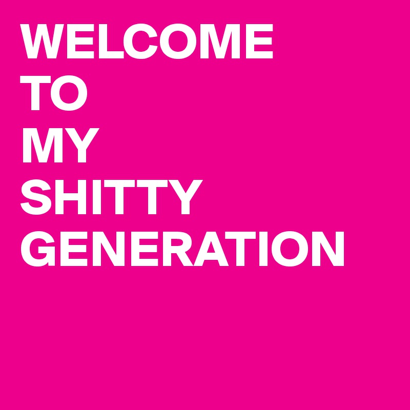 WELCOME 
TO 
MY 
SHITTY GENERATION    

