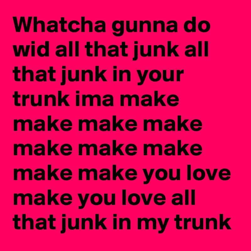 Whatcha gunna do wid all that junk all that junk in your trunk ima make make make make make make make make make you love make you love all that junk in my trunk