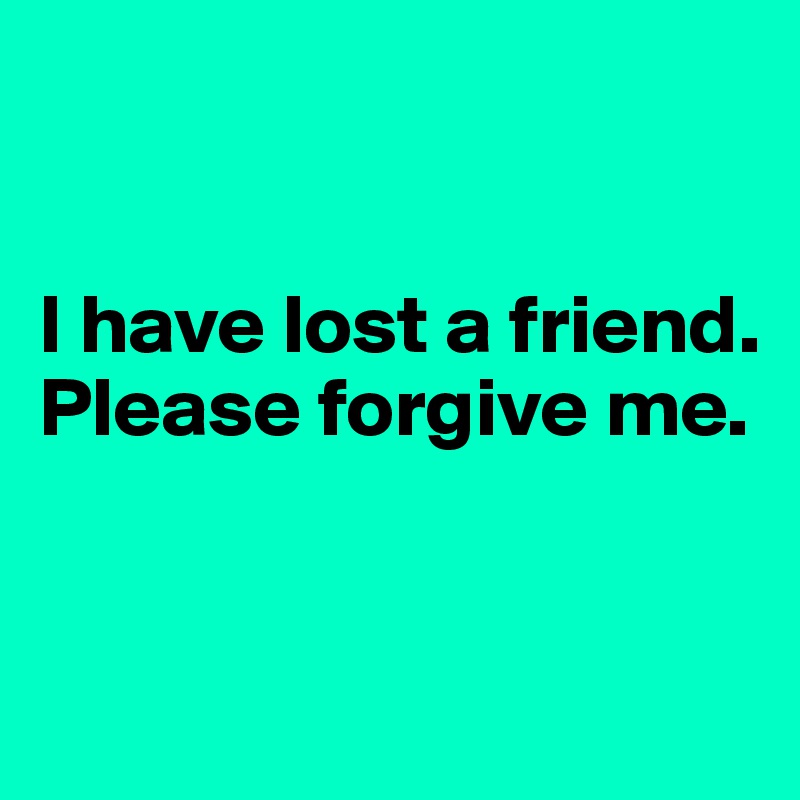 


I have lost a friend. Please forgive me.


