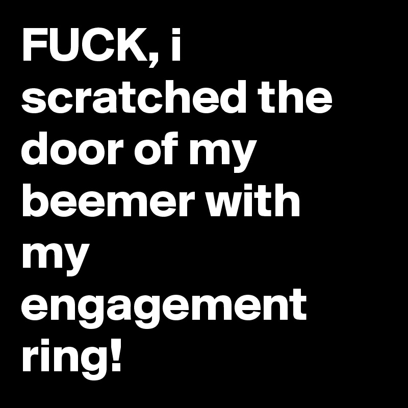 FUCK, i scratched the door of my beemer with my engagement ring!
