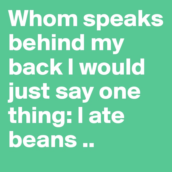 Whom speaks behind my back I would just say one thing: I ate beans ..