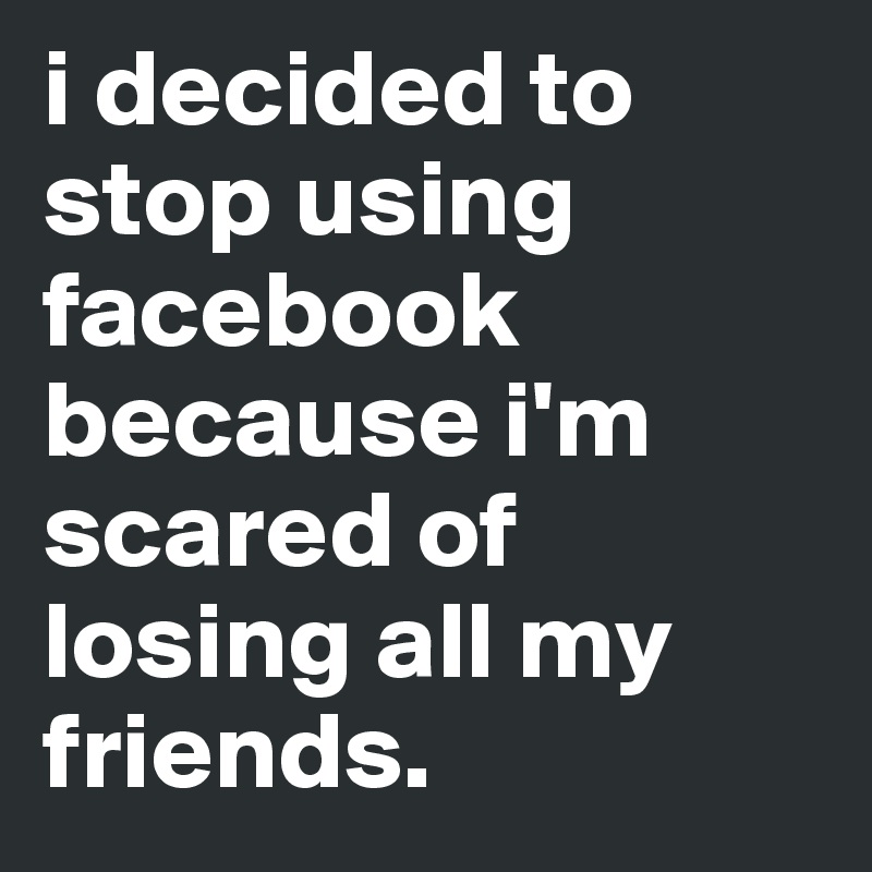 i decided to stop using facebook because i'm scared of losing all my friends. 