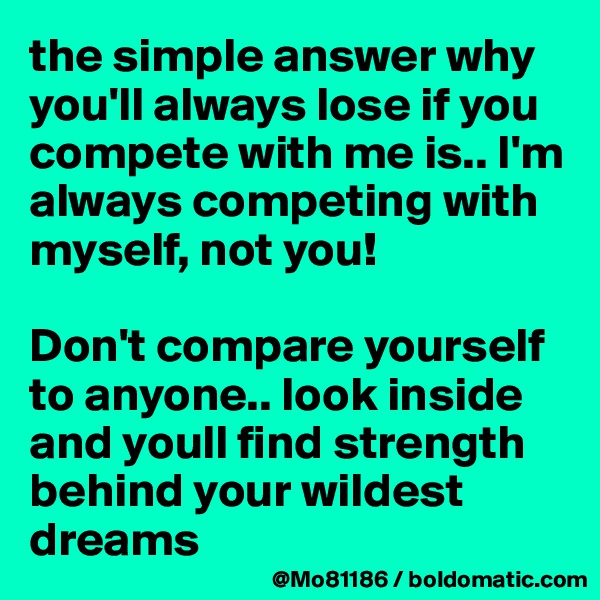 the simple answer why you'll always lose if you compete with me is.. I'm always competing with myself, not you! 

Don't compare yourself to anyone.. look inside and youll find strength behind your wildest dreams 