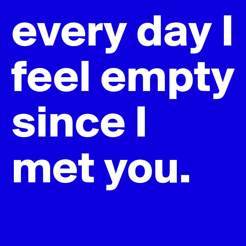 every day I feel empty 
since I met you.