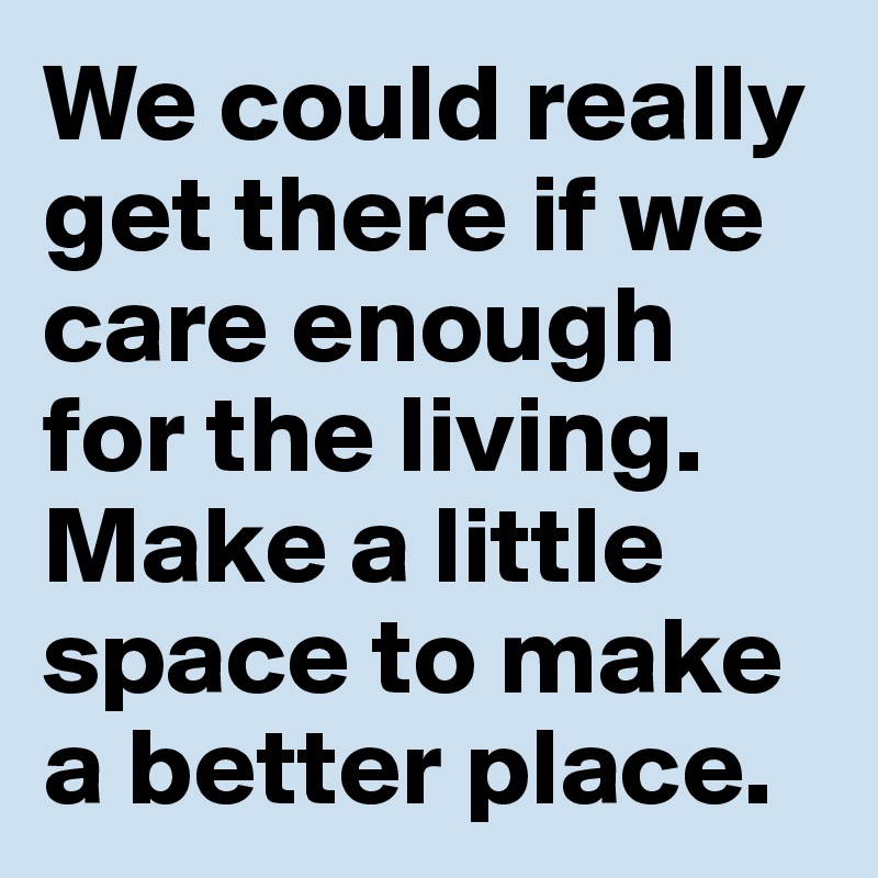We could really get there if we care enough for the living. Make a little space to make a better place.