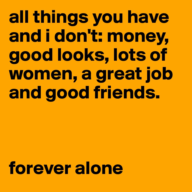 all things you have and i don't: money, good looks, lots of women, a great job and good friends.



forever alone