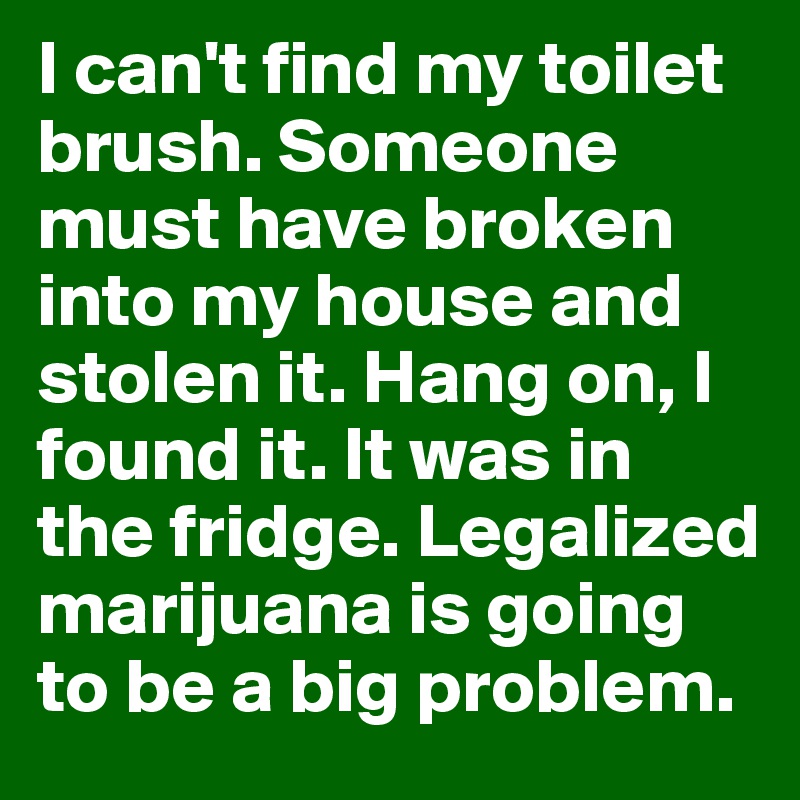 I can't find my toilet brush. Someone must have broken into my house and stolen it. Hang on, I found it. It was in the fridge. Legalized marijuana is going to be a big problem.