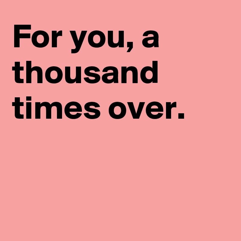 For you, a thousand times over.                                                                           