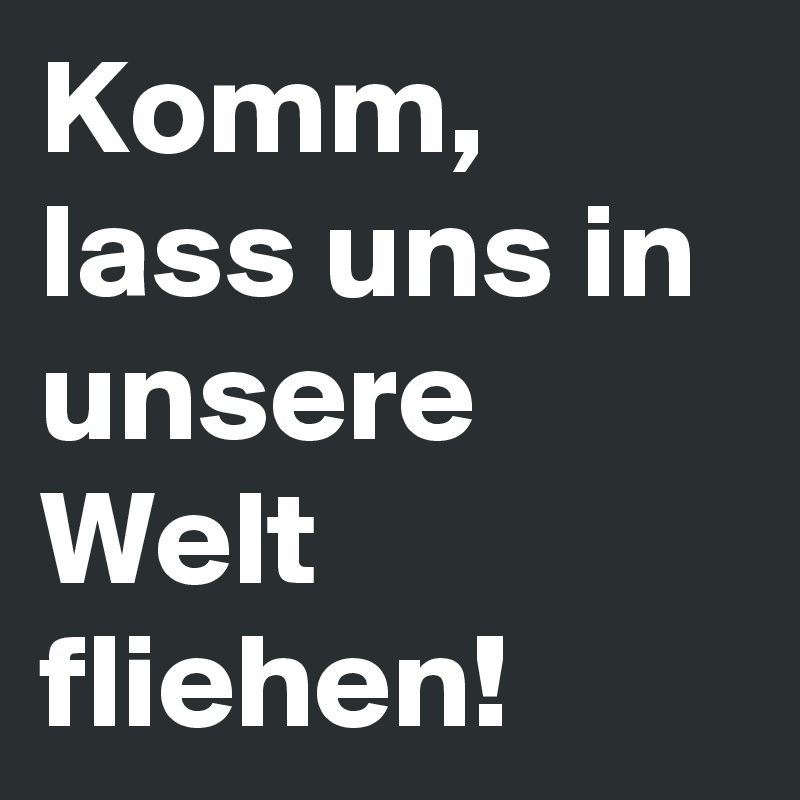 Komm, lass uns in unsere Welt fliehen!