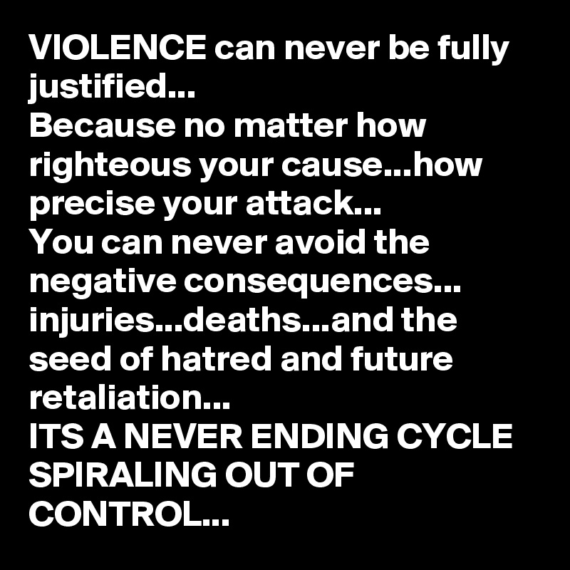 VIOLENCE can never be fully justified...
Because no matter how righteous your cause...how precise your attack...
You can never avoid the negative consequences...
injuries...deaths...and the seed of hatred and future retaliation...
ITS A NEVER ENDING CYCLE SPIRALING OUT OF CONTROL...