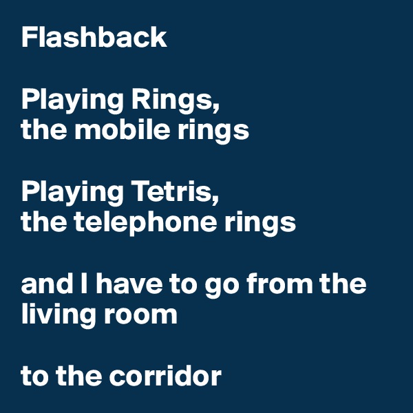 Flashback

Playing Rings,
the mobile rings

Playing Tetris,
the telephone rings 

and I have to go from the living room 

to the corridor