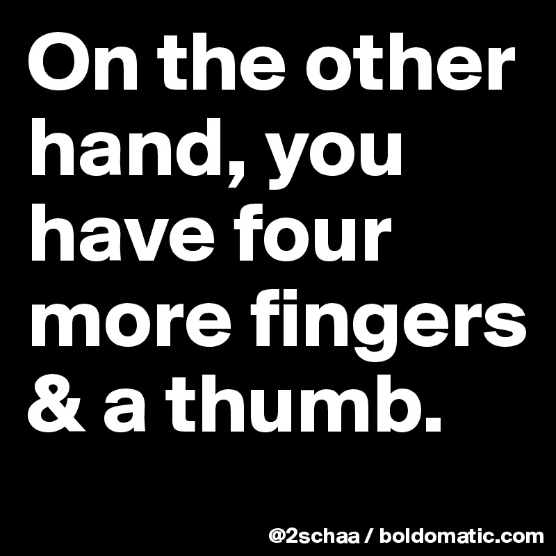 On the other hand, you have four more fingers & a thumb.