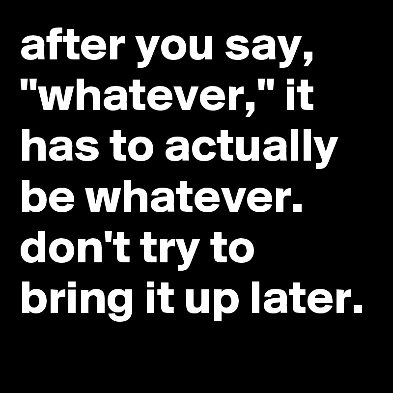 after you say, "whatever," it has to actually be whatever. don't try to bring it up later.