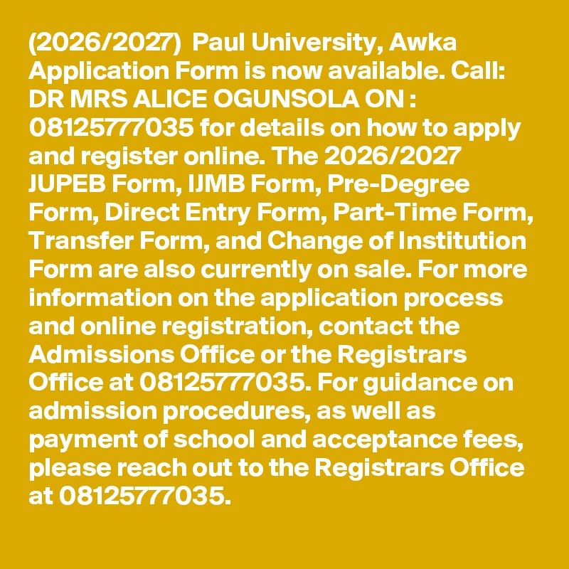 (2026/2027)  Paul University, Awka Application Form is now available. Call: DR MRS ALICE OGUNSOLA ON : 08125777035 for details on how to apply and register online. The 2026/2027 JUPEB Form, IJMB Form, Pre-Degree Form, Direct Entry Form, Part-Time Form, Transfer Form, and Change of Institution Form are also currently on sale. For more information on the application process and online registration, contact the Admissions Office or the Registrars Office at 08125777035. For guidance on admission procedures, as well as payment of school and acceptance fees, please reach out to the Registrars Office at 08125777035.