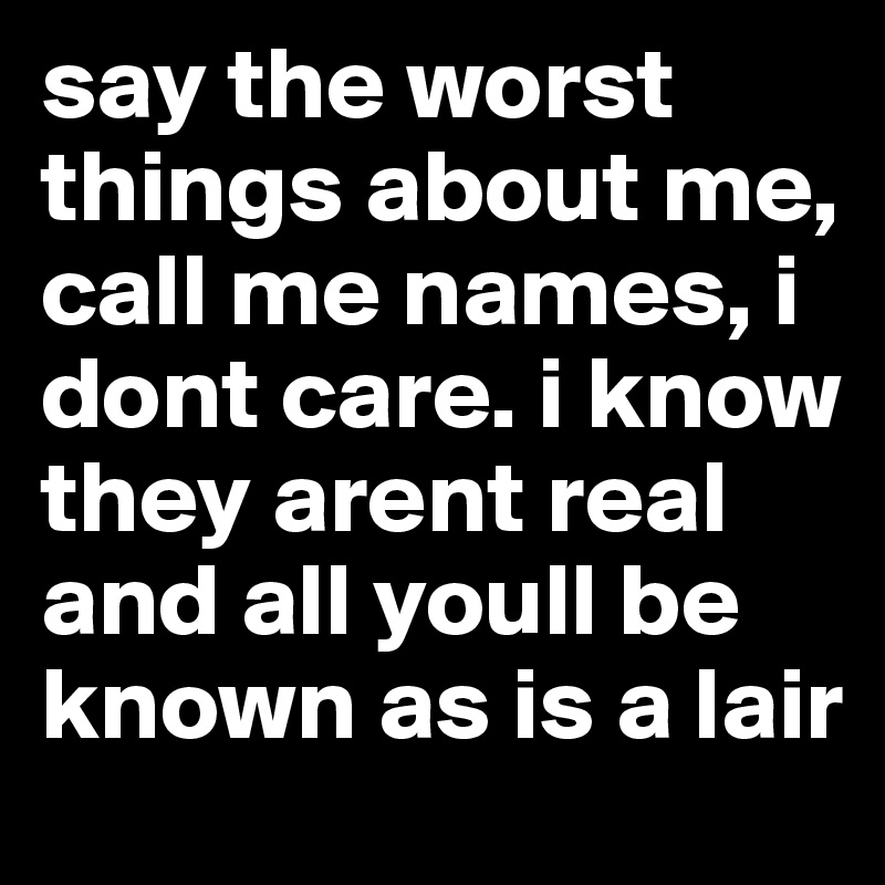 say the worst things about me, call me names, i dont care. i know they arent real and all youll be known as is a lair