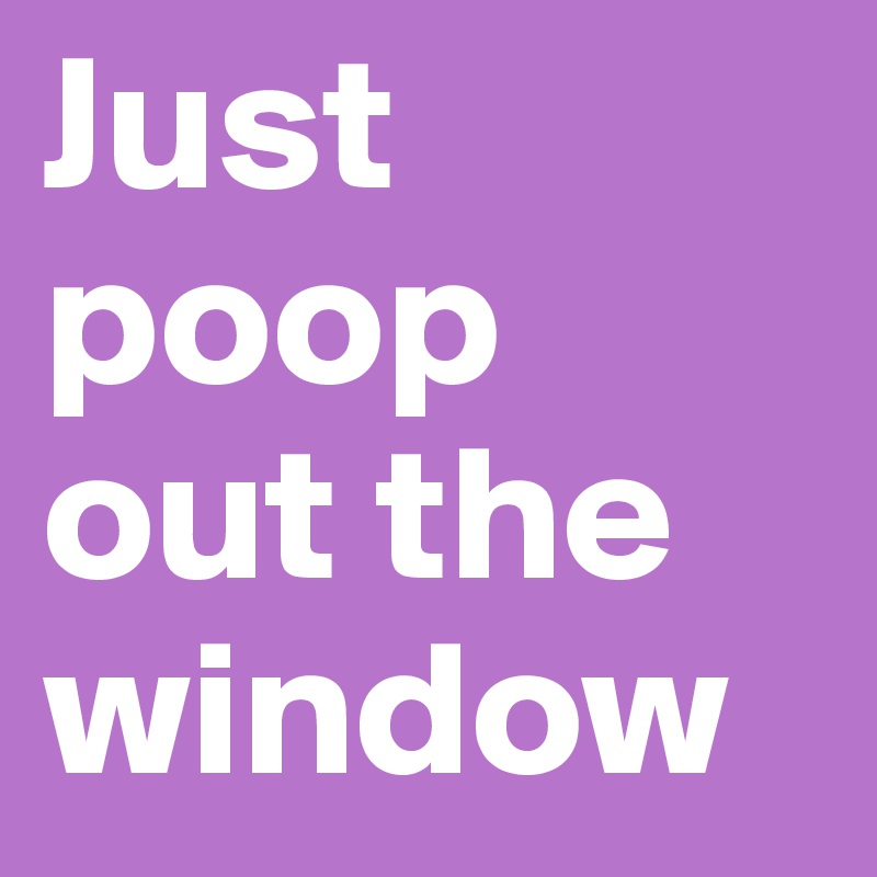 Just poop out the window